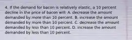 4. If the demand for bacon is relatively elastic, a 10 percent decline in the price of bacon will: A. decrease the amount demanded by more than 10 percent. B. increase the amount demanded by more than 10 percent. C. decrease the amount demanded by less than 10 percent. D. increase the amount demanded by less than 10 percent.