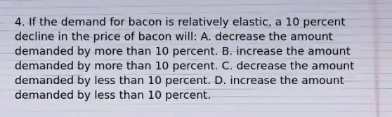 4. If the demand for bacon is relatively elastic, a 10 percent decline in the price of bacon will: A. decrease the amount demanded by more than 10 percent. B. increase the amount demanded by more than 10 percent. C. decrease the amount demanded by less than 10 percent. D. increase the amount demanded by less than 10 percent.