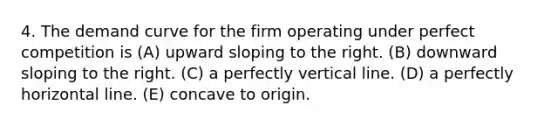 4. The demand curve for the firm operating under perfect competition is (A) upward sloping to the right. (B) downward sloping to the right. (C) a perfectly vertical line. (D) a perfectly horizontal line. (E) concave to origin.