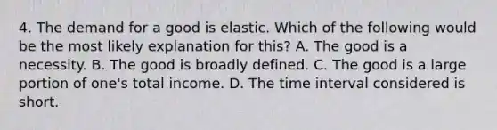 4. The demand for a good is elastic. Which of the following would be the most likely explanation for this? A. The good is a necessity. B. The good is broadly defined. C. The good is a large portion of one's total income. D. The time interval considered is short.