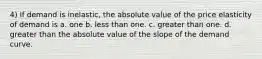 4) If demand is inelastic, the absolute value of the price elasticity of demand is a. one b. less than one. c. greater than one. d. greater than the absolute value of the slope of the demand curve.