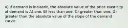 4) If demand is inelastic, the absolute value of the price elasticity of demand is A) one. B) less than one. C) greater than one. D) greater than the absolute value of the slope of the demand curve.