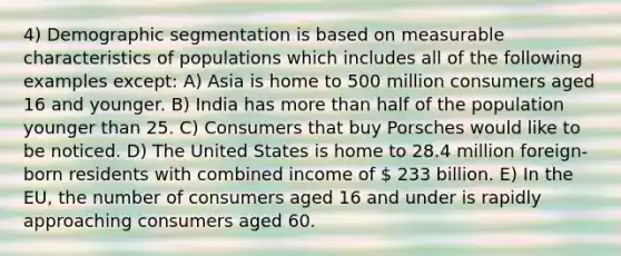 4) Demographic segmentation is based on measurable characteristics of populations which includes all of the following examples except: A) Asia is home to 500 million consumers aged 16 and younger. B) India has more than half of the population younger than 25. C) Consumers that buy Porsches would like to be noticed. D) The United States is home to 28.4 million foreign-born residents with combined income of  233 billion. E) In the EU, the number of consumers aged 16 and under is rapidly approaching consumers aged 60.