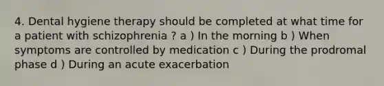 4. Dental hygiene therapy should be completed at what time for a patient with schizophrenia ? a ) In the morning b ) When symptoms are controlled by medication c ) During the prodromal phase d ) During an acute exacerbation