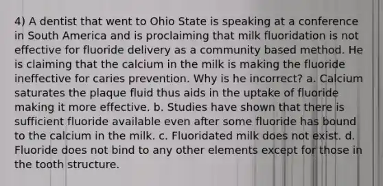 4) A dentist that went to Ohio State is speaking at a conference in South America and is proclaiming that milk fluoridation is not effective for fluoride delivery as a community based method. He is claiming that the calcium in the milk is making the fluoride ineffective for caries prevention. Why is he incorrect? a. Calcium saturates the plaque fluid thus aids in the uptake of fluoride making it more effective. b. Studies have shown that there is sufficient fluoride available even after some fluoride has bound to the calcium in the milk. c. Fluoridated milk does not exist. d. Fluoride does not bind to any other elements except for those in the tooth structure.