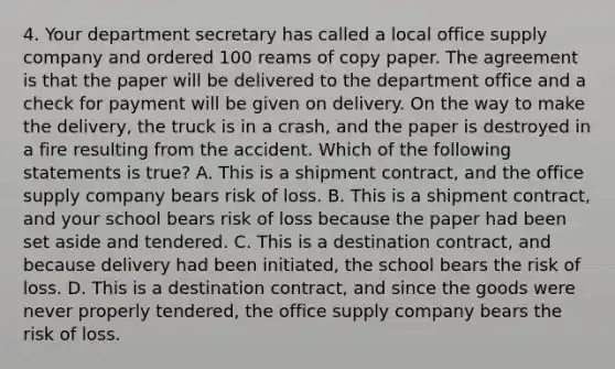 4. Your department secretary has called a local office supply company and ordered 100 reams of copy paper. The agreement is that the paper will be delivered to the department office and a check for payment will be given on delivery. On the way to make the delivery, the truck is in a crash, and the paper is destroyed in a fire resulting from the accident. Which of the following statements is true? A. This is a shipment contract, and the office supply company bears risk of loss. B. This is a shipment contract, and your school bears risk of loss because the paper had been set aside and tendered. C. This is a destination contract, and because delivery had been initiated, the school bears the risk of loss. D. This is a destination contract, and since the goods were never properly tendered, the office supply company bears the risk of loss.