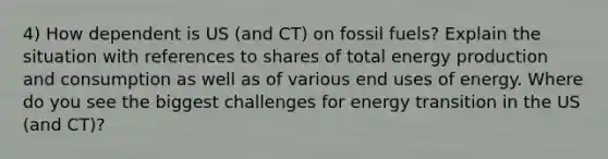 4) How dependent is US (and CT) on fossil fuels? Explain the situation with references to shares of total energy production and consumption as well as of various end uses of energy. Where do you see the biggest challenges for energy transition in the US (and CT)?