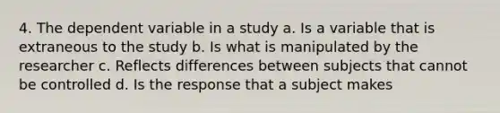 4. The dependent variable in a study a. Is a variable that is extraneous to the study b. Is what is manipulated by the researcher c. Reflects differences between subjects that cannot be controlled d. Is the response that a subject makes