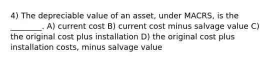 4) The depreciable value of an asset, under MACRS, is the ________. A) current cost B) current cost minus salvage value C) the original cost plus installation D) the original cost plus installation costs, minus salvage value