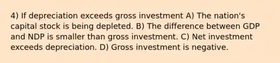 4) If depreciation exceeds gross investment A) The nation's capital stock is being depleted. B) The difference between GDP and NDP is smaller than gross investment. C) Net investment exceeds depreciation. D) Gross investment is negative.