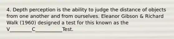 4. Depth perception is the ability to judge the distance of objects from one another and from ourselves. Eleanor Gibson & Richard Walk (1960) designed a test for this known as the V_________C___________Test.