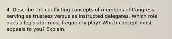 4. Describe the conflicting concepts of members of Congress serving as trustees versus as instructed delegates. Which role does a legislator most frequently play? Which concept most appeals to you? Explain.