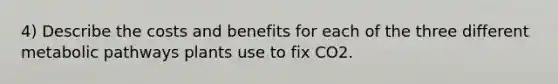 4) Describe the costs and benefits for each of the three different metabolic pathways plants use to fix CO2.