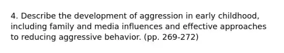 4. Describe the development of aggression in early childhood, including family and media influences and effective approaches to reducing aggressive behavior. (pp. 269-272)