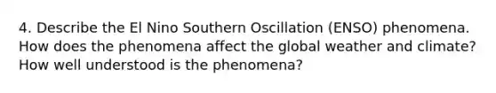 4. Describe the El Nino Southern Oscillation (ENSO) phenomena. How does the phenomena affect the global weather and climate? How well understood is the phenomena?