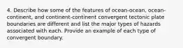 4. Describe how some of the features of ocean-ocean, ocean-continent, and continent-continent convergent tectonic plate boundaries are different and list the major types of hazards associated with each. Provide an example of each type of convergent boundary.