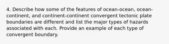 4. Describe how some of the features of ocean-ocean, ocean-continent, and continent-continent convergent tectonic plate boundaries are different and list the major types of hazards associated with each. Provide an example of each type of convergent boundary.