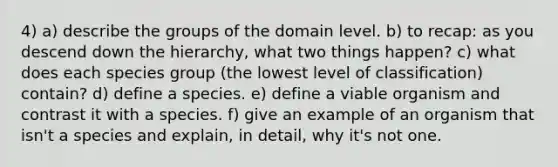 4) a) describe the groups of the domain level. b) to recap: as you descend down the hierarchy, what two things happen? c) what does each species group (the lowest level of classification) contain? d) define a species. e) define a viable organism and contrast it with a species. f) give an example of an organism that isn't a species and explain, in detail, why it's not one.