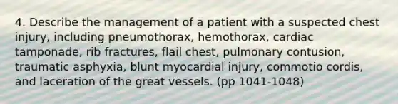 4. Describe the management of a patient with a suspected chest injury, including pneumothorax, hemothorax, cardiac tamponade, rib fractures, flail chest, pulmonary contusion, traumatic asphyxia, blunt myocardial injury, commotio cordis, and laceration of the great vessels. (pp 1041-1048)