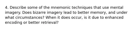 4. Describe some of the mnemonic techniques that use mental imagery. Does bizarre imagery lead to better memory, and under what circumstances? When it does occur, is it due to enhanced encoding or better retrieval?