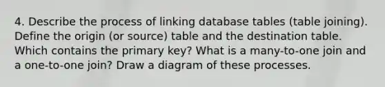 4. Describe the process of linking database tables (table joining). Define the origin (or source) table and the destination table. Which contains the primary key? What is a many-to-one join and a one-to-one join? Draw a diagram of these processes.