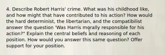 4. Describe Robert Harris' crime. What was his childhood like, and how might that have contributed to his action? How would the hard determinist, the libertarian, and the compatibilist answer the question 'Was Harris morally responsible for his action?" Explain the central beliefs and reasoning of each position. How would you answer this same question? Offer support for your position.