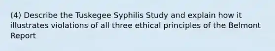 (4) Describe the Tuskegee Syphilis Study and explain how it illustrates violations of all three ethical principles of the Belmont Report