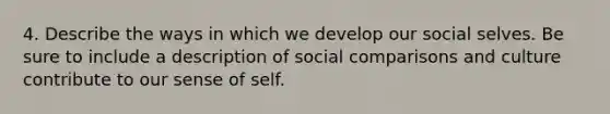 4. Describe the ways in which we develop our social selves. Be sure to include a description of social comparisons and culture contribute to our sense of self.