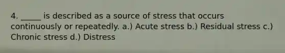 4. _____ is described as a source of stress that occurs continuously or repeatedly. a.) Acute stress b.) Residual stress c.) Chronic stress d.) Distress