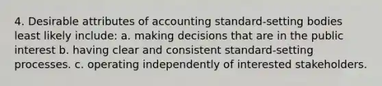 4. Desirable attributes of accounting standard-setting bodies least likely include: a. making decisions that are in the public interest b. having clear and consistent standard-setting processes. c. operating independently of interested stakeholders.