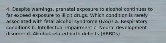 4. Despite warnings, prenatal exposure to alcohol continues to far exceed exposure to illicit drugs. Which condition is rarely associated with fetal alcohol syndrome (FAS)? a. Respiratory conditions b. Intellectual impairment c. Neural development disorder d. Alcohol-related birth defects (ARBDs)