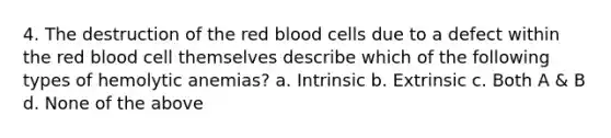 4. The destruction of the red blood cells due to a defect within the red blood cell themselves describe which of the following types of hemolytic anemias? a. Intrinsic b. Extrinsic c. Both A & B d. None of the above