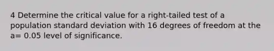 4 Determine the critical value for a right-tailed test of a population standard deviation with 16 degrees of freedom at the a= 0.05 level of significance.