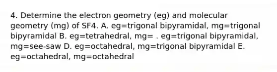 4. Determine the electron geometry (eg) and molecular geometry (mg) of SF4. A. eg=trigonal bipyramidal, mg=trigonal bipyramidal B. eg=tetrahedral, mg= . eg=trigonal bipyramidal, mg=see-saw D. eg=octahedral, mg=trigonal bipyramidal E. eg=octahedral, mg=octahedral