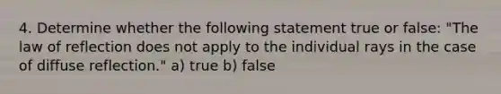 4. Determine whether the following statement true or false: "The law of reflection does not apply to the individual rays in the case of diffuse reflection." a) true b) false