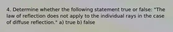 4. Determine whether the following statement true or false: "The law of reflection does not apply to the individual rays in the case of diffuse reflection." a) true b) false