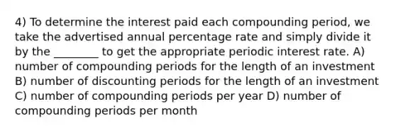 4) To determine the interest paid each compounding period, we take the advertised annual percentage rate and simply divide it by the ________ to get the appropriate periodic interest rate. A) number of compounding periods for the length of an investment B) number of discounting periods for the length of an investment C) number of compounding periods per year D) number of compounding periods per month