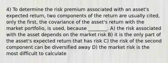 4) To determine the risk premium associated with an asset's expected return, two components of the return are usually cited, only the first, the covariance of the asset's return with the market portfolio, is used, because ________. A) the risk associated with the asset depends on the market risk B) it is the only part of the asset's expected return that has risk C) the risk of the second component can be diversified away D) the market risk is the most difficult to calculate