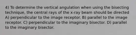 4) To determine the vertical angulation when using the bisecting technique, the central rays of the x-ray beam should be directed A) perpendicular to the image receptor. B) parallel to the image receptor. C) perpendicular to the imaginary bisector. D) parallel to the imaginary bisector.