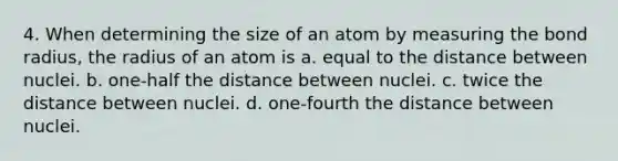 4. When determining the size of an atom by measuring the bond radius, the radius of an atom is a. equal to the distance between nuclei. b. one-half the distance between nuclei. c. twice the distance between nuclei. d. one-fourth the distance between nuclei.