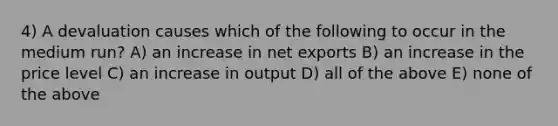 4) A devaluation causes which of the following to occur in the medium run? A) an increase in net exports B) an increase in the price level C) an increase in output D) all of the above E) none of the above