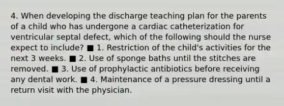 4. When developing the discharge teaching plan for the parents of a child who has undergone a cardiac catheterization for ventricular septal defect, which of the following should the nurse expect to include? ■ 1. Restriction of the child's activities for the next 3 weeks. ■ 2. Use of sponge baths until the stitches are removed. ■ 3. Use of prophylactic antibiotics before receiving any dental work. ■ 4. Maintenance of a pressure dressing until a return visit with the physician.