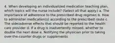 4. When developing an individualized medication teaching plan, which topics will the nurse include? (Select all that apply.) a. The importance of adherence to the prescribed drug regimen b. How to administer medication(s) according to the prescribed route c. The side/adverse effects that should be reported to the health care provider d. If a drug is inadvertently missed, whether to double the next dose e. Notifying the physician prior to taking over-the-counter drugs or supplements