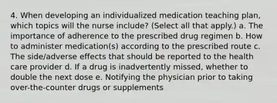 4. When developing an individualized medication teaching plan, which topics will the nurse include? (Select all that apply.) a. The importance of adherence to the prescribed drug regimen b. How to administer medication(s) according to the prescribed route c. The side/adverse effects that should be reported to the health care provider d. If a drug is inadvertently missed, whether to double the next dose e. Notifying the physician prior to taking over-the-counter drugs or supplements