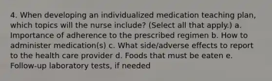 4. When developing an individualized medication teaching plan, which topics will the nurse include? (Select all that apply.) a. Importance of adherence to the prescribed regimen b. How to administer medication(s) c. What side/adverse effects to report to the health care provider d. Foods that must be eaten e. Follow-up laboratory tests, if needed