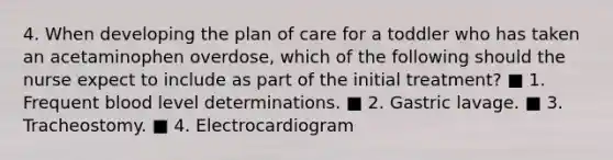 4. When developing the plan of care for a toddler who has taken an acetaminophen overdose, which of the following should the nurse expect to include as part of the initial treatment? ■ 1. Frequent blood level determinations. ■ 2. Gastric lavage. ■ 3. Tracheostomy. ■ 4. Electrocardiogram