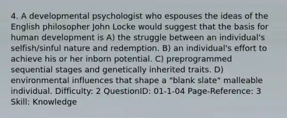 4. A developmental psychologist who espouses the ideas of the English philosopher John Locke would suggest that the basis for human development is A) the struggle between an individual's selfish/sinful nature and redemption. B) an individual's effort to achieve his or her inborn potential. C) preprogrammed sequential stages and genetically inherited traits. D) environmental influences that shape a "blank slate" malleable individual. Difficulty: 2 QuestionID: 01-1-04 Page-Reference: 3 Skill: Knowledge