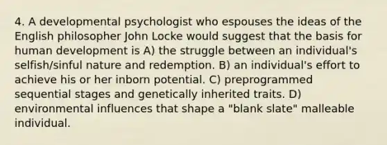 4. A developmental psychologist who espouses the ideas of the English philosopher John Locke would suggest that the basis for human development is A) the struggle between an individual's selfish/sinful nature and redemption. B) an individual's effort to achieve his or her inborn potential. C) preprogrammed sequential stages and genetically inherited traits. D) environmental influences that shape a "blank slate" malleable individual.