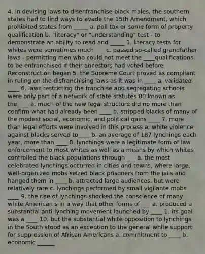 4. in devising laws to disenfranchise black males, the southern states had to find ways to evade the 15th Amendment, which prohibited states from _____ a. poll tax or some form of property qualification b. "literacy" or "understanding" test - to demonstrate an ability to read and _____ 1. literacy tests for whites were sometimes much ___ c. passed so-called grandfather laws - permitting men who could not meet the ____qualifications to be enfranchised if their ancestors had voted before Reconstruction began 5. the Supreme Court proved as compliant in ruling on the disfranchising laws as it was in ____ a. validated ____ 6. laws restricting the franchise and segregating schools were only part of a network of state statutes 00 known as the____ a. much of the new legal structure did no <a href='https://www.questionai.com/knowledge/keWHlEPx42-more-than' class='anchor-knowledge'>more than</a> confirm what had already been ____ b. stripped blacks of many of the modest social, economic, and political gains ____ 7. more than legal efforts were involved in this process a. white violence against blacks served to____ b. an average of 187 lynchings each year, more than ____ 8. lynchings were a legitimate form of law enforcement to most whites as well as a means by which whites controlled the black populations through ___ a. the most celebrated lynchings occurred in cities and towns, where large, well-organized mobs seized black prisoners from the jails and hanged them in ____ b. attracted large audiences, but were relatively rare c. lynchings performed by small vigilante mobs ____ 9. the rise of lynchings shocked the conscience of many white American s in a way that other forms of ___ a. produced a substantial anti-lynching movement launched by ____ 1. its goal was a ____ 10. but the substantial white opposition to lynchings in the South stood as an exception to the general white support for suppression of <a href='https://www.questionai.com/knowledge/kktT1tbvGH-african-americans' class='anchor-knowledge'>african americans</a> a. commitment to ____ b. economic ______