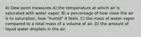 4) Dew point measures A) the temperature at which air is saturated with water vapor. B) a percentage of how close the air is to saturation, how "humid" it feels. C) the mass of water vapor compared to a total mass of a volume of air. D) the amount of liquid water droplets in the air.